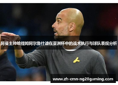 阿曼主帅哈提姆阿尔鲁什迪在亚洲杯中的战术执行与球队表现分析 阿曼主帅哈提姆阿尔鲁什迪在亚洲杯中的战术执行与球队表现分析