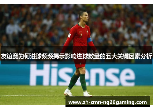 友谊赛为何进球频频揭示影响进球数量的五大关键因素分析
