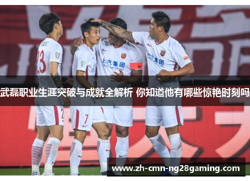 武磊职业生涯突破与成就全解析 你知道他有哪些惊艳时刻吗