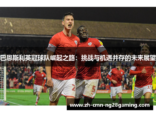 巴恩斯利英冠球队崛起之路：挑战与机遇并存的未来展望