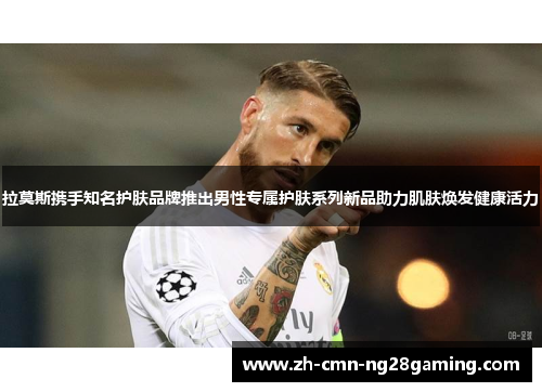 拉莫斯携手知名护肤品牌推出男性专属护肤系列新品助力肌肤焕发健康活力 拉莫斯携手知名护肤品牌推出男性专属护肤系列新品助力肌肤焕发健康活力