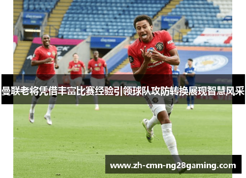 曼联老将凭借丰富比赛经验引领球队攻防转换展现智慧风采