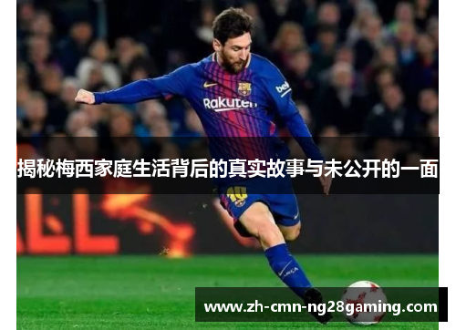 揭秘梅西家庭生活背后的真实故事与未公开的一面