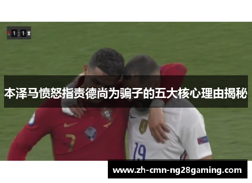 本泽马愤怒指责德尚为骗子的五大核心理由揭秘