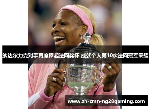纳达尔力克对手再度捧起法网奖杯 成就个人第10次法网冠军荣耀