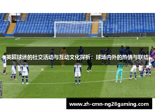 英超球迷的社交活动与互动文化探析：球场内外的热情与联结