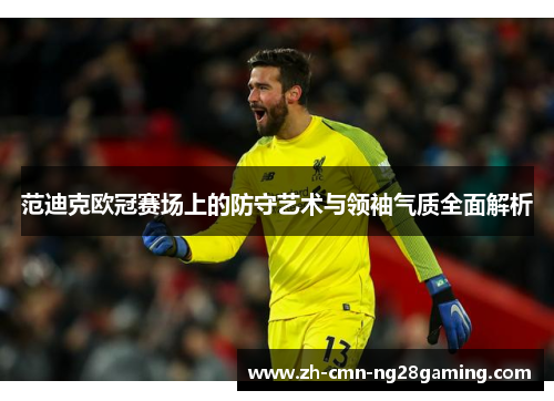 范迪克欧冠赛场上的防守艺术与领袖气质全面解析