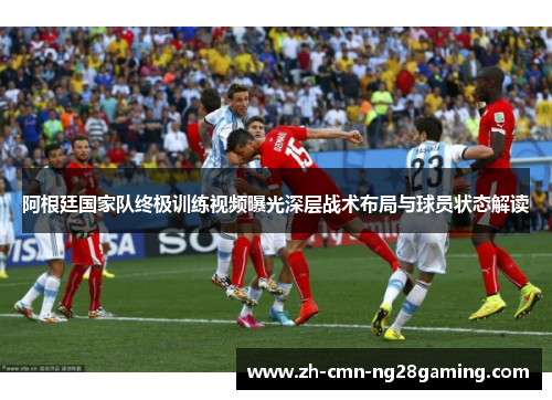 阿根廷国家队终极训练视频曝光深层战术布局与球员状态解读