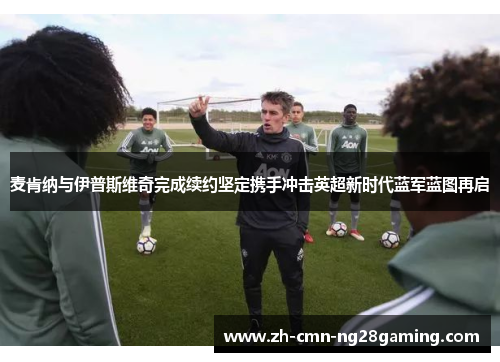 麦肯纳与伊普斯维奇完成续约坚定携手冲击英超新时代蓝军蓝图再启