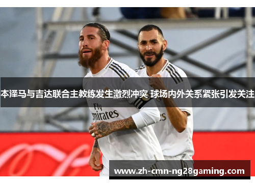 本泽马与吉达联合主教练发生激烈冲突 球场内外关系紧张引发关注
