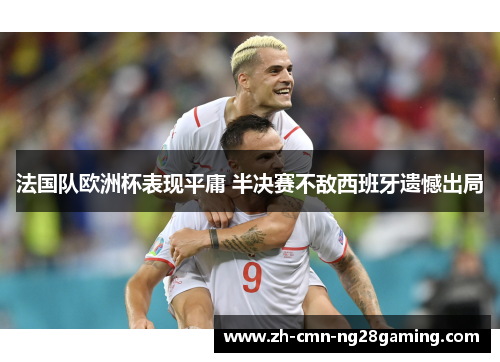 法国队欧洲杯表现平庸 半决赛不敌西班牙遗憾出局 法国队欧洲杯表现平庸 半决赛不敌西班牙遗憾出局